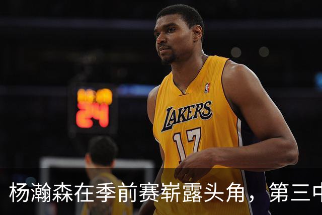 杨瀚森在季前赛崭露头角，第三中锋地位稳固但需把握机会